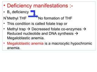 • Deficiency manifestations :-
• B12 deficiency
N
5
Methyl THF No formation of THF
• This condition is called folate trap or
• Methyl trap  Decreased folate co-enzymes 
Reduced nucleotide and DNA synthesis 
Megaloblastic anemia.
• Megaloblastic anemia is a macrocytic hypochromic
anemia.
 