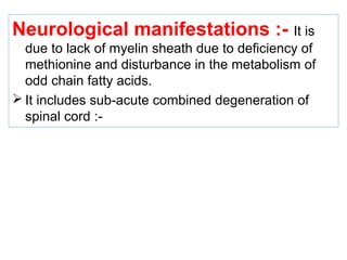 Neurological manifestations :- It is
due to lack of myelin sheath due to deficiency of
methionine and disturbance in the metabolism of
odd chain fatty acids.
 It includes sub-acute combined degeneration of
spinal cord :-
 
