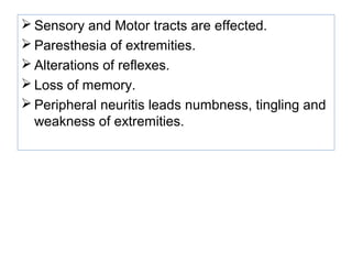 Sensory and Motor tracts are effected.
 Paresthesia of extremities.
 Alterations of reflexes.
 Loss of memory.
 Peripheral neuritis leads numbness, tingling and
weakness of extremities.
 