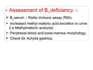 • Assessment of B12 deficiency :-
 B12 serum – Radio immuno assay (RIA).
 increased methyl malonic acid excretion in urine
(i.e Methylmalonic aciduria).
 Peripheral blood and bone-marrow morphology.
 Check for Achylia gastrica.
 