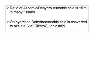 Ratio of Ascorbic/Dehydro Ascorbic acid is 15 :1
in many tissues.
 On hydration Dehydroascorbic acid is converted
to oxalate (via) DiketoGulonic acid.
 