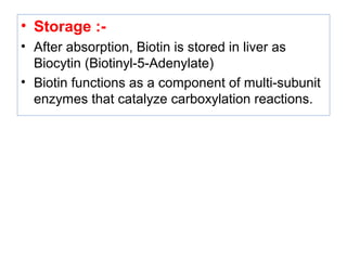 • Storage :-
• After absorption, Biotin is stored in liver as
Biocytin (Biotinyl-5-Adenylate)
• Biotin functions as a component of multi-subunit
enzymes that catalyze carboxylation reactions.
 