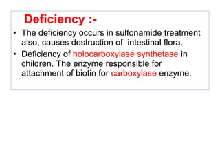 Deficiency :-
• The deficiency occurs in sulfonamide treatment
also, causes destruction of intestinal flora.
• Deficiency of holocarboxylase synthetase in
children. The enzyme responsible for
attachment of biotin for carboxylase enzyme.
 