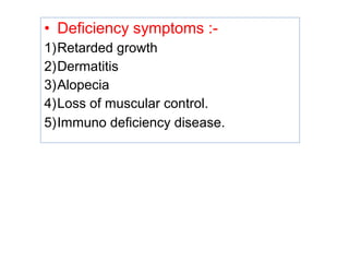 • Deficiency symptoms :-
1)Retarded growth
2)Dermatitis
3)Alopecia
4)Loss of muscular control.
5)Immuno deficiency disease.
 