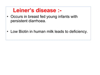 Leiner’s disease :-
• Occurs in breast fed young infants with
persistent diarrhoea.
• Low Biotin in human milk leads to deficiency.
 