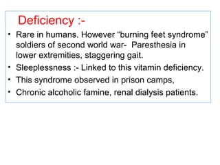 Deficiency :-
• Rare in humans. However “burning feet syndrome”
soldiers of second world war- Paresthesia in
lower extremities, staggering gait.
• Sleeplessness :- Linked to this vitamin deficiency.
• This syndrome observed in prison camps,
• Chronic alcoholic famine, renal dialysis patients.
 