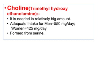 •Choline(Trimethyl hydroxy
ethanolamine):-
• It is needed in relatively big amount.
• Adequate Intake for Men=550 mg/day;
Women=425 mg/day
• Formed from serine.
 