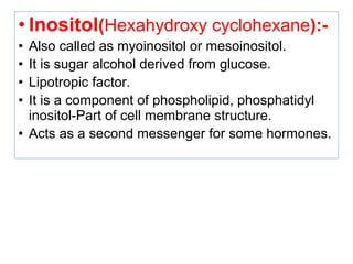 • Inositol(Hexahydroxy cyclohexane):-
• Also called as myoinositol or mesoinositol.
• It is sugar alcohol derived from glucose.
• Lipotropic factor.
• It is a component of phospholipid, phosphatidyl
inositol-Part of cell membrane structure.
• Acts as a second messenger for some hormones.
 