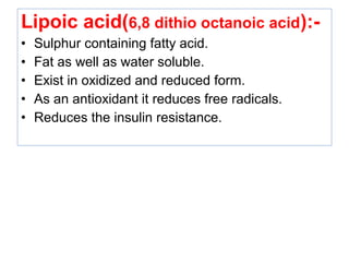 Lipoic acid(6,8 dithio octanoic acid):-
• Sulphur containing fatty acid.
• Fat as well as water soluble.
• Exist in oxidized and reduced form.
• As an antioxidant it reduces free radicals.
• Reduces the insulin resistance.
 