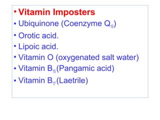 • Vitamin Imposters
• Ubiquinone (Coenzyme Q10)
• Orotic acid.
• Lipoic acid.
• Vitamin O (oxygenated salt water)
• Vitamin B15 (Pangamic acid)
• Vitamin B17 (Laetrile)
 