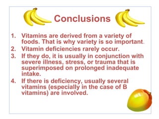 Conclusions
1. Vitamins are derived from a variety of
foods. That is why variety is so important.
2. Vitamin deficiencies rarely occur.
3. If they do, it is usually in conjunction with
severe illness, stress, or trauma that is
superimposed on prolonged inadequate
intake.
4. If there is deficiency, usually several
vitamins (especially in the case of B
vitamins) are involved.
 