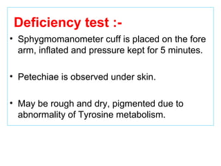Deficiency test :-
• Sphygmomanometer cuff is placed on the fore
arm, inflated and pressure kept for 5 minutes.
• Petechiae is observed under skin.
• May be rough and dry, pigmented due to
abnormality of Tyrosine metabolism.
 