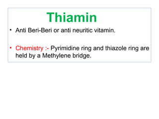 Thiamin
• Anti Beri-Beri or anti neuritic vitamin.
• Chemistry :- Pyrimidine ring and thiazole ring are
held by a Methylene bridge.
 
