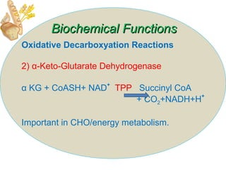 Oxidative Decarboxyation Reactions
2) α-Keto-Glutarate Dehydrogenase
α KG + CoASH+ NAD
+
TPP Succinyl CoA
+ CO2+NADH+H
+
Important in CHO/energy metabolism.
Biochemical FunctionsBiochemical Functions
 