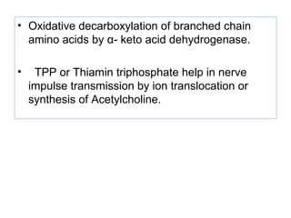 • Oxidative decarboxylation of branched chain
amino acids by α- keto acid dehydrogenase.
• TPP or Thiamin triphosphate help in nerve
impulse transmission by ion translocation or
synthesis of Acetylcholine.
 