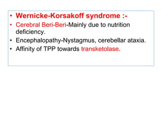 • Wernicke-Korsakoff syndrome :-
• Cerebral Beri-Beri-Mainly due to nutrition
deficiency.
• Encephalopathy-Nystagmus, cerebellar ataxia.
• Affinity of TPP towards transketolase.
 