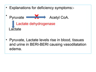 • Explanations for deficiency symptoms:-
•
Pyruvate x Acetyl CoA.
Lactate dehydrogenase
Lactate
• Pyruvate, Lactate levels rise in blood, tissues
and urine in BERI-BERI causing vasodilatation
edema.
 