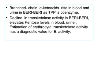 • Branched- chain α-ketoacids rise in blood and
urine in BERI-BERI as TPP is coenzyme.
• Decline in transketolase activity in BERI-BERI,
elevates Pentose levels in blood, urine .
Estimation of erythrocyte transketolase activity
has a diagnostic value for B1 activity.
 