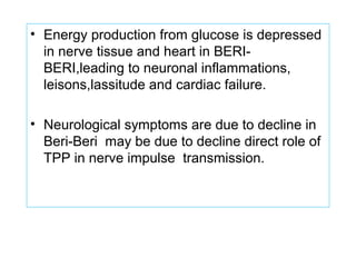 • Energy production from glucose is depressed
in nerve tissue and heart in BERI-
BERI,leading to neuronal inflammations,
leisons,lassitude and cardiac failure.
• Neurological symptoms are due to decline in
Beri-Beri may be due to decline direct role of
TPP in nerve impulse transmission.
 