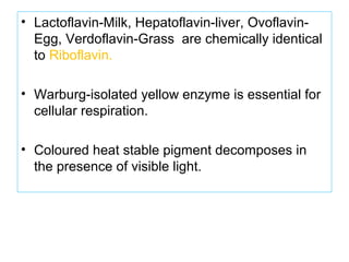 • Lactoflavin-Milk, Hepatoflavin-liver, Ovoflavin-
Egg, Verdoflavin-Grass are chemically identical
to Riboflavin.
• Warburg-isolated yellow enzyme is essential for
cellular respiration.
• Coloured heat stable pigment decomposes in
the presence of visible light.
 