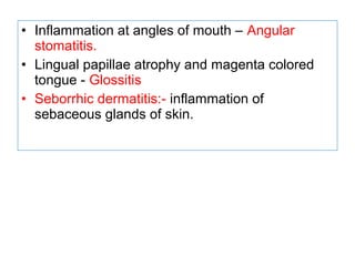 • Inflammation at angles of mouth – Angular
stomatitis.
• Lingual papillae atrophy and magenta colored
tongue - Glossitis
• Seborrhic dermatitis:- inflammation of
sebaceous glands of skin.
 