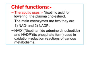 Chief functions:-
– Theraputic uses :- Nicotinic acid for
lowering the plasma cholesterol.
– The main coenzymes are two they are
1) NAD+
and 2) NADP+
.
– NAD
+
(Nicotinamide adenine dinucleotide)
and NADP
+
(its phosphate form) used in
oxidation-reduction reactions of various
metabolisms.
 