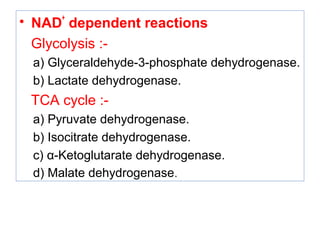 • NAD
+
dependent reactions
Glycolysis :-
a) Glyceraldehyde-3-phosphate dehydrogenase.
b) Lactate dehydrogenase.
TCA cycle :-
a) Pyruvate dehydrogenase.
b) Isocitrate dehydrogenase.
c) α-Ketoglutarate dehydrogenase.
d) Malate dehydrogenase.
 