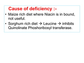 Cause of deficiency :-
• Maize rich diet where Niacin is in bound,
not useful.
• Sorghum rich diet  Leucine  inhibits
Quinolinate Phoshoribosyl transferase.
 
