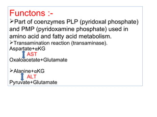Functons :-
Part of coenzymes PLP (pyridoxal phosphate)
and PMP (pyridoxamine phosphate) used in
amino acid and fatty acid metabolism.
Transamination reaction (transaminase).
Aspartate+αKG
AST
Oxaloacetate+Glutamate
Alanine+αKG
ALT
Pyruvate+Glutamate
 