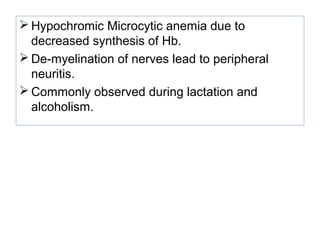 Hypochromic Microcytic anemia due to
decreased synthesis of Hb.
 De-myelination of nerves lead to peripheral
neuritis.
 Commonly observed during lactation and
alcoholism.
 