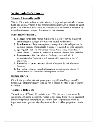 1
WaterSolubleVitamins
Vitamin C (Ascorbic Acid)
Vitamin C is a water soluble versatile vitamin. It plays an important role in human
health and disease. Vitamin C has become the most controversial vitamin in recent
years. This is because of the claims and counter-claims on the use of vitamin C in
mega doses to cure everything from common cold to cancer.
Functions of Vitamin C
1. Collagenformation: Vitamin C plays the role of a coenzyme to convert
protocollagen to collagen (i.e. post-translational modification).
2. Bone formation: Bone tissues possess anorganic matrix, collagen and the
inorganic calcium, phosphateetc. Vitamin C is required for bone formation.
3. Sparing actionof other vitamins: Vitamin C is a strong antioxidant. It
spares vitamin A, vitamin E, and some B-complex vitamins from oxidation.
4. Immunological function: Vitamin C enhances the synthesis of
immunoglobulins (antibodies) and increases the phagocytic action of
leucocytes.
5. Preventive actionon cataract:Vitamin C reduces the risk of cataract
formation.
6. Preventive actionon chronic diseases:As an antioxidant, Vitamin C
reduces the risk of cancer and coronary heart diseases.
Dietary sources
Citrus fruits, gooseberry (amla), guava, green vegetables (cabbage, spinach),
tomatoes, potatoes (particularly skin) are rich in vitamin C. Milk is a poorsource
of vitamin C.
Vitamin C Deficiency
The deficiency of Vitamin C results in scurvy. This disease is characterized by
spongy and sore gums, loose teeth, swollen joints, fragile blood vessels, decreased
immunocompetence, osteoporosis etc. Most of these symptoms are related to
impairment in the synthesis of collagen and/or the antioxidant property of vitamin
C.
 