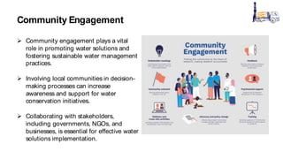 Community Engagement
 Community engagement plays a vital
role in promoting water solutions and
fostering sustainable water management
practices.
 Involving local communities in decision-
making processes can increase
awareness and support for water
conservation initiatives.
 Collaborating with stakeholders,
including governments, NGOs, and
businesses, is essential for effective water
solutions implementation.
 