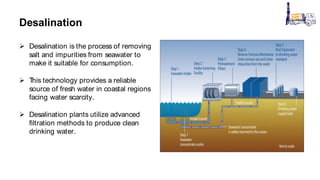 Desalination
 Desalination is the process of removing
salt and impurities from seawater to
make it suitable for consumption.
 T
his technology provides a reliable
source of fresh water in coastal regions
facing water scarcity.
 Desalination plants utilize advanced
filtration methods to produce clean
drinking water.
 