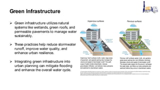 Green Infrastructure
 Green infrastructure utilizes natural
systems like wetlands, green roofs, and
permeable pavements to manage water
sustainably.
 T
hese practices help reduce stormwater
runoff, improve water quality, and
enhance urban resilience.
 Integrating green infrastructure into
urban planning can mitigate flooding
and enhance the overall water cycle.
 