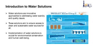 Introduction to Water Solutions
 Water solutions are innovative
approaches to addressing water scarcity
and quality issues.
 T
hese solutions aim to ensure access to
clean and sustainable water sources for
all.
 Implementation of water solutions is
crucial for environmental conservation
and human well-being.
 