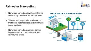 Rainwater Harvesting
 Rainwater harvesting involves collecting
and storing rainwater for various uses.
 T
his method helps reduce reliance on
traditional water sources and minimizes
water wastage.
 Rainwater harvesting systems can be
implemented at both individual and
community levels.
 