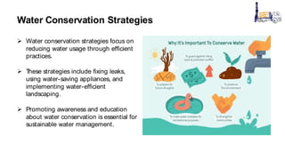 Water Conservation Strategies
 Water conservation strategies focus on
reducing water usage through efficient
practices.
 T
hese strategies include fixing leaks,
using water-saving appliances, and
implementing water-efficient
landscaping.
 Promoting awareness and education
about water conservation is essential for
sustainable water management.
 