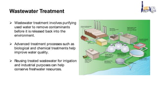Wastewater Treatment
 Wastewater treatment involves purifying
used water to remove contaminants
before it is released back into the
environment.
 Advanced treatment processes such as
biological and chemical treatments help
improve water quality.
 Reusing treated wastewater for irrigation
and industrial purposes can help
conserve freshwater resources.
 