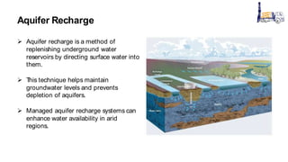 Aquifer Recharge
 Aquifer recharge is a method of
replenishing underground water
reservoirs by directing surface water into
them.
 T
his technique helps maintain
groundwater levels and prevents
depletion of aquifers.
 Managed aquifer recharge systems can
enhance water availability in arid
regions.
 