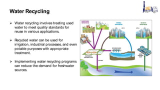 Water Recycling
 Water recycling involves treating used
water to meet quality standards for
reuse in various applications.
 Recycled water can be used for
irrigation, industrial processes, and even
potable purposes with appropriate
treatment.
 Implementing water recycling programs
can reduce the demand for freshwater
sources.
 