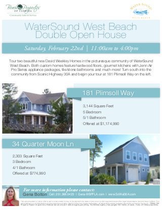 WaterSound West Beach
Double Open House
Saturday, February 22nd | 11:00am to 4:00pm
Tour two beautiful new David Weekley Homes in the picturesque community of WaterSound
West Beach. Both custom homes feature hardwood floors, gourmet kitchens with Jenn Air
Pro Series appliance packages, tile/stone bathrooms and much more! Turn south into the
community from Scenic Highway 30A and begin your tour at 181 Plimsoll Way on the left.

181 Plimsoll Way
3,144 Square Feet
5 Bedroom
5/1 Bathroom
Offered at $1,174,990

34 Quarter Moon Ln
2,303 Square Feet
3 Bedroom
4/1 Bathroom
Offered at $774,990

For more information please contact:

Gena Bolton

Cell: 251.366.0423 | Gena@BPFLA.com | www.SoWal30A.com

This advertisement is not an offer to sell or a solicitation to buy, to residents of any state or province in which registration and other legal requirements have not been fulfilled. This
advertisement is not intended to solicit properties currently listed by other real estate brokerages. All advertised square footages should be verified by the buyer. Obtain the

Property Report required by Federal law and read it before signing anything. No federal agency has judged the merits of value, if any, of these properties.

 