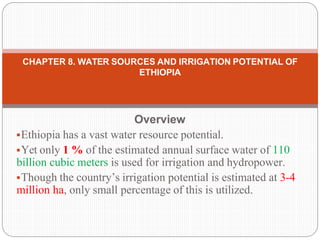 Overview
Ethiopia has a vast water resource potential.
Yet only 1 % of the estimated annual surface water of 110
billion cubic meters is used for irrigation and hydropower.
Though the country’s irrigation potential is estimated at 3-4
million ha, only small percentage of this is utilized.
CHAPTER 8. WATER SOURCES AND IRRIGATION POTENTIAL OF
ETHIOPIA
 