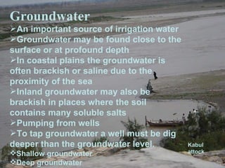 Groundwater An important source of irrigation water Groundwater may be found close to the surface or at profound depth In coastal plains the groundwater is often brackish or saline due to the proximity of the sea Inland groundwater may also be brackish in places where the soil contains many soluble salts Pumping from wells To tap groundwater a well must be dig deeper than the groundwater level. Shallow groundwater Deep groundwater Kabul attock 