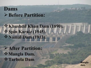 Dams Before Partition:   Khushdil Khan Dam (1890). Spin Karaiz (1945). Namal Dam (1913). After Partition: Mangla Dam. Tarbela Dam . Mangla dam 