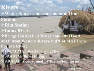 Rivers Water Sources measurement at Rim Station. Rim Station Indus Rivers Brings 154 MAF of Water annually (144.91 MAF from Western Rivers and 9.14 MAF from Eastern River). 104.73 MAF used for irrigation. 39.4 MAF flows to sea. 9.9 MAF is consumed by the system losses. s Sutlej river 