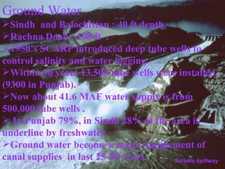 Ground Water  Sindh  and Balochistan : 40 ft depth. Rachna Doab : 100 ft  . 1950’s SCARP introduced deep tube wells to control salinity and water logging.  Within 30 years 13,500 tube wells were installed (9300 in Punjab). Now about 41.6 MAF water supply is from 500,000 tube wells . In Punjab 79%, in Sindh 28% of the area is underline by freshwater. Ground water become a major supplement of canal supplies  in last 25-30 years. Tarbela spillway 