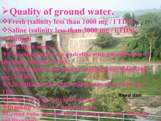 Quality of ground water. Fresh (salinity less than 1000 mg / l TDS). Saline (salinity less than 3000 mg / l TDS). Punjab 79% fresh water. 9.78 million acres are underline with ground water of less than 1000 mg/ l TDS. 3 million acres with salinity ranging from 1000-3000 mg / l  TDS.  3.26 million acres with salinity more than 3000 mg / l TDS. Saline water in central Doab area. Brackish water in Cholistan area. Ground water with high fluoride contents in Kasur, Mianwali and Bhawalpur Rawal dam 