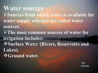 Water sources Sources from which water is available for water supply schemes are called water sources. The most common sources of water for irrigation includes: Surface Water (Rivers, Reservoirs and Lakes). Ground water. the chanab 