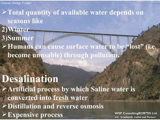 Total quantity of available water depends on seasons like Winter Summer Humans can cause surface water to be “lost” (i.e. become unusable) through pollution. Desalination Artificial process by which Saline water is converted into fresh water Distillation and reverse osmosis Expensive process 
