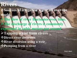 Rivers Sources of irrigation water all over the world. The flow of river fluctuates over time. The discharge of rivers is commonly expressed in cubic meters per second . Tapping water from rivers Direct river diversion River diversion using a weir Pumping from a river Hub dam 